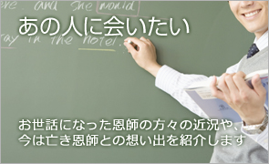 あの人に会いたい お世話になった恩師の方々の近況や、今は亡き恩師との想い出を紹介します