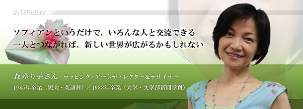 ソフィアンというだけで、いろんな人と交流できる 一人とつながれば、新しい世界が広がるかもしれない 森 ゆり子さん(ラッピング・アートディレクター&デザイナー 1985年卒業(短大・英語科)、1988年卒業(大学・文学部新聞学科)