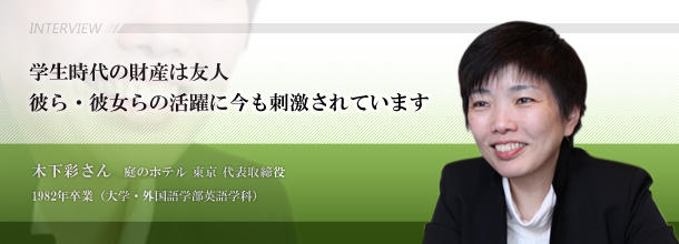 学生時代の財産は友人 彼ら・彼女らの活躍に今も刺激されています 木下 彩さん 庭のホテル 東京 代表取締役□1982年卒業(大学・外国語学部英語学科)