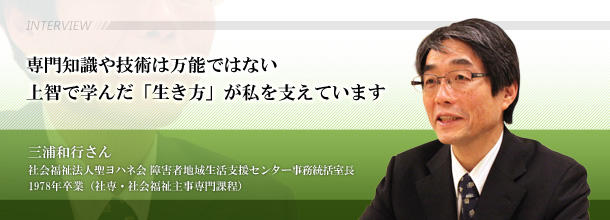 専門知識や技術は万能ではない　上智で学んだ「生き方」が私を支えています　三浦和行さん　社会福祉法人聖ヨハネ会 障害者地域生活支援センター事務統括室長□1978年卒業（社専・社会福祉主事専門課程）