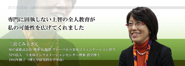 専門に固執しない上智の全人教育が私の可能性を広げてくれました 二宮 くみ子さん 味の素株式会社 理事 広報部 グローバルうま味コミュニケーション担当 NPO法人 うま味インフォメーションセンター理事 農学博士 1982年修了(理工学研究科化学専攻)