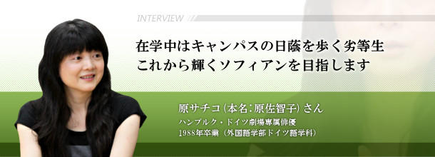 在学中はキャンパスの日蔭を歩く劣等生　これから輝くソフィアンを目指します　原　サチコ（本名：原　佐智子）さん　ハンブルク・ドイツ劇場専属俳優□1988年卒業（外国語学部ドイツ語学科）