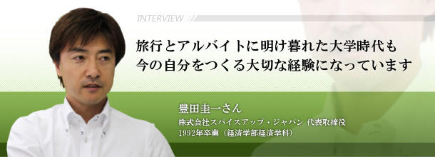 旅行とアルバイトに明け暮れた大学時代も今の自分をつくる大切な経験になっています　豊田　圭一さん　株式会社スパイスアップ・ジャパン　代表取締役□1992年卒業（経済学部経済学科）