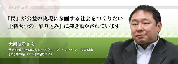 「民」が公益の実現に参画する社会をつくりたい 上智大学の「刷り込み」に突き動かされています 大西 健丞さん 特定非営利活動法人ピースウィンズ ・ジャパン 代表理事 1991年卒業(文学部新聞学科)