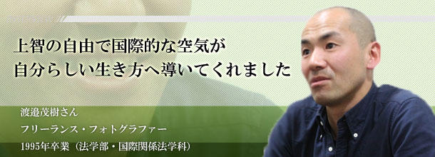 上智の自由で国際的な空気が　自分らしい生き方へ導いてくれました　渡邉茂樹さん　フリーランス・フォトグラファー　1995年卒業（法学部・国際関係法学科）